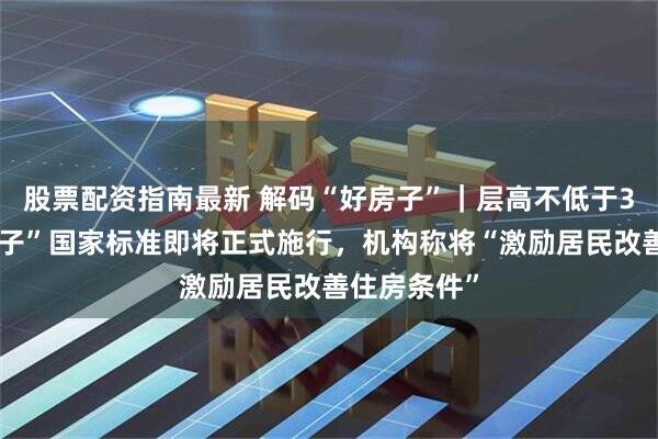 股票配资指南最新 解码“好房子”｜层高不低于3米，“好房子”国家标准即将正式施行，机构称将“激励居民改善住房条件”