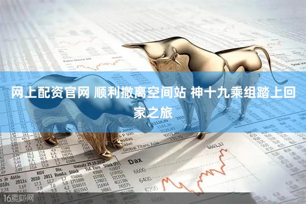 网上配资官网 顺利撤离空间站 神十九乘组踏上回家之旅
