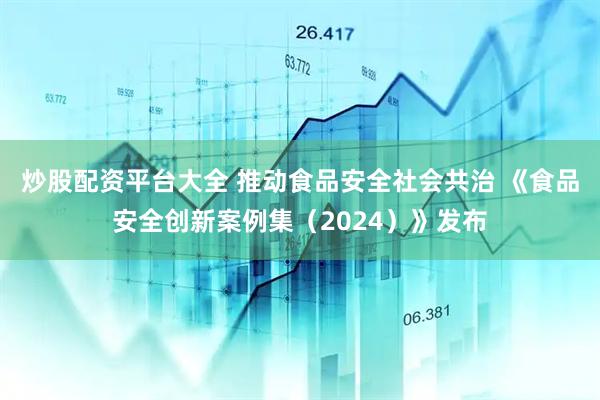 炒股配资平台大全 推动食品安全社会共治 《食品安全创新案例集（2024）》发布