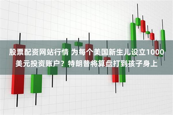 股票配资网站行情 为每个美国新生儿设立1000美元投资账户？特朗普将算盘打到孩子身上