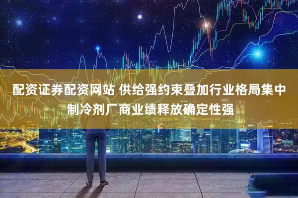 配资证券配资网站 供给强约束叠加行业格局集中 制冷剂厂商业绩释放确定性强