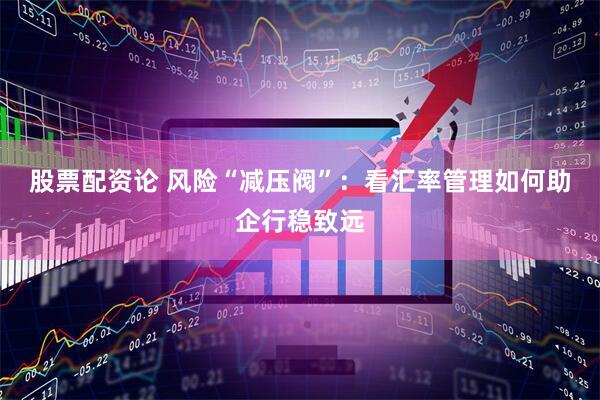 股票配资论 风险“减压阀”：看汇率管理如何助企行稳致远