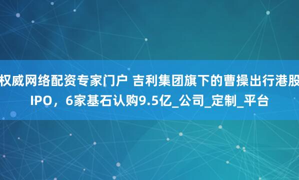 权威网络配资专家门户 吉利集团旗下的曹操出行港股IPO，6家基石认购9.5亿_公司_定制_平台