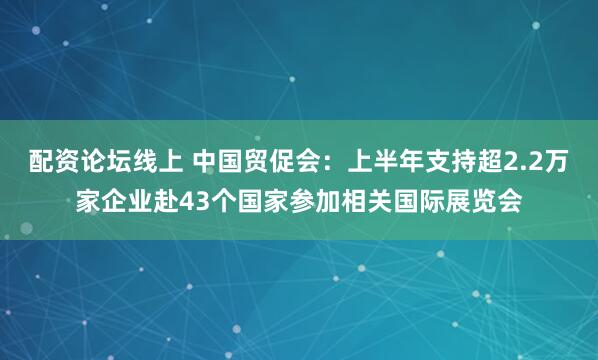 配资论坛线上 中国贸促会：上半年支持超2.2万家企业赴43个国家参加相关国际展览会