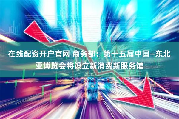 在线配资开户官网 商务部：第十五届中国—东北亚博览会将设立新消费新服务馆