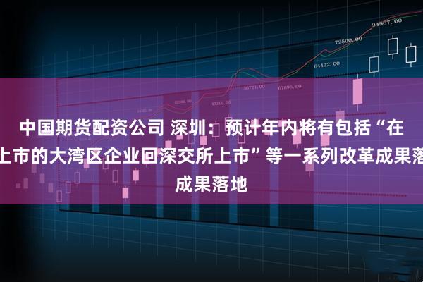 中国期货配资公司 深圳：预计年内将有包括“在港上市的大湾区企业回深交所上市”等一系列改革成果落地