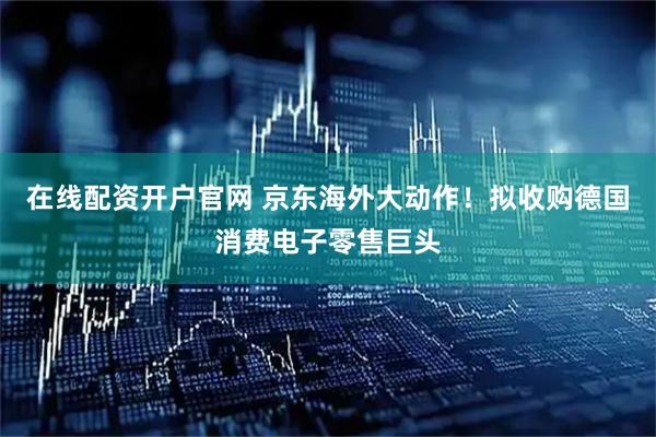 在线配资开户官网 京东海外大动作！拟收购德国消费电子零售巨头