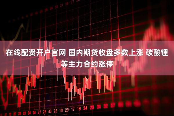 在线配资开户官网 国内期货收盘多数上涨 碳酸锂等主力合约涨停