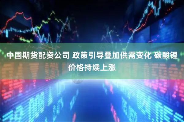 中国期货配资公司 政策引导叠加供需变化 碳酸锂价格持续上涨