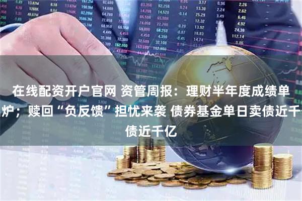在线配资开户官网 资管周报：理财半年度成绩单出炉；赎回“负反馈”担忧来袭 债券基金单日卖债近千亿