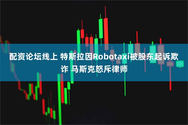 配资论坛线上 特斯拉因Robotaxi被股东起诉欺诈 马斯克怒斥律师