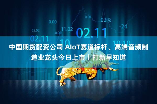 中国期货配资公司 AIoT赛道标杆、高端音频制造业龙头今日上市丨打新早知道