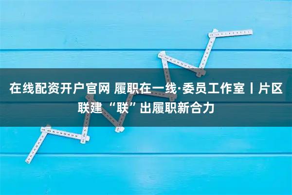 在线配资开户官网 履职在一线·委员工作室丨片区联建 “联”出履职新合力