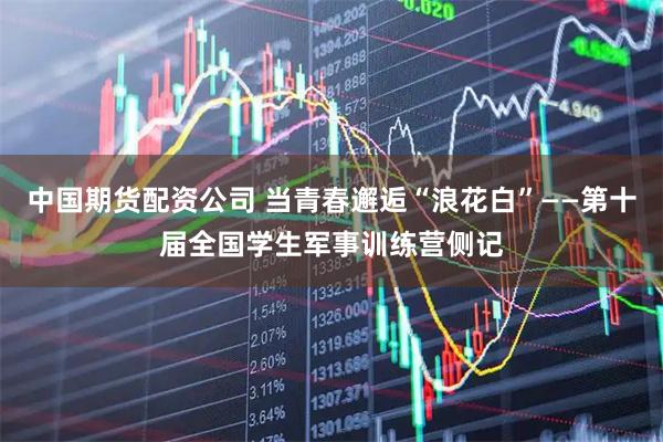 中国期货配资公司 当青春邂逅“浪花白”——第十届全国学生军事训练营侧记