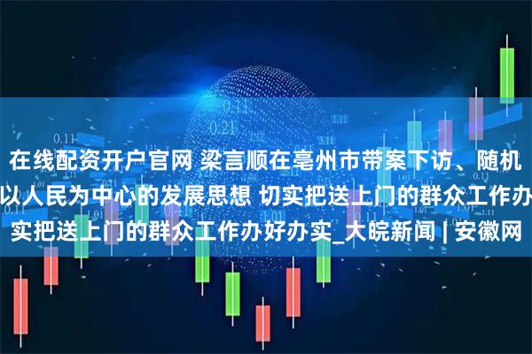在线配资开户官网 梁言顺在亳州市带案下访、随机接访时强调 牢固树立以人民为中心的发展思想 切实把送上门的群众工作办好办实_大皖新闻 | 安徽网