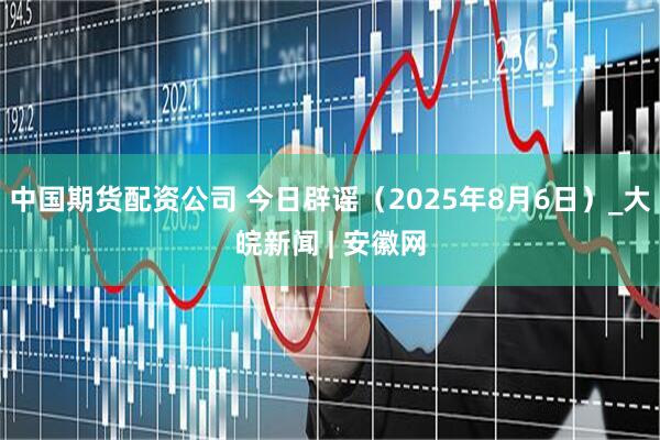 中国期货配资公司 今日辟谣（2025年8月6日）_大皖新闻 | 安徽网