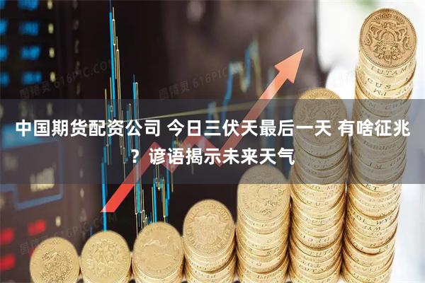 中国期货配资公司 今日三伏天最后一天 有啥征兆？谚语揭示未来天气